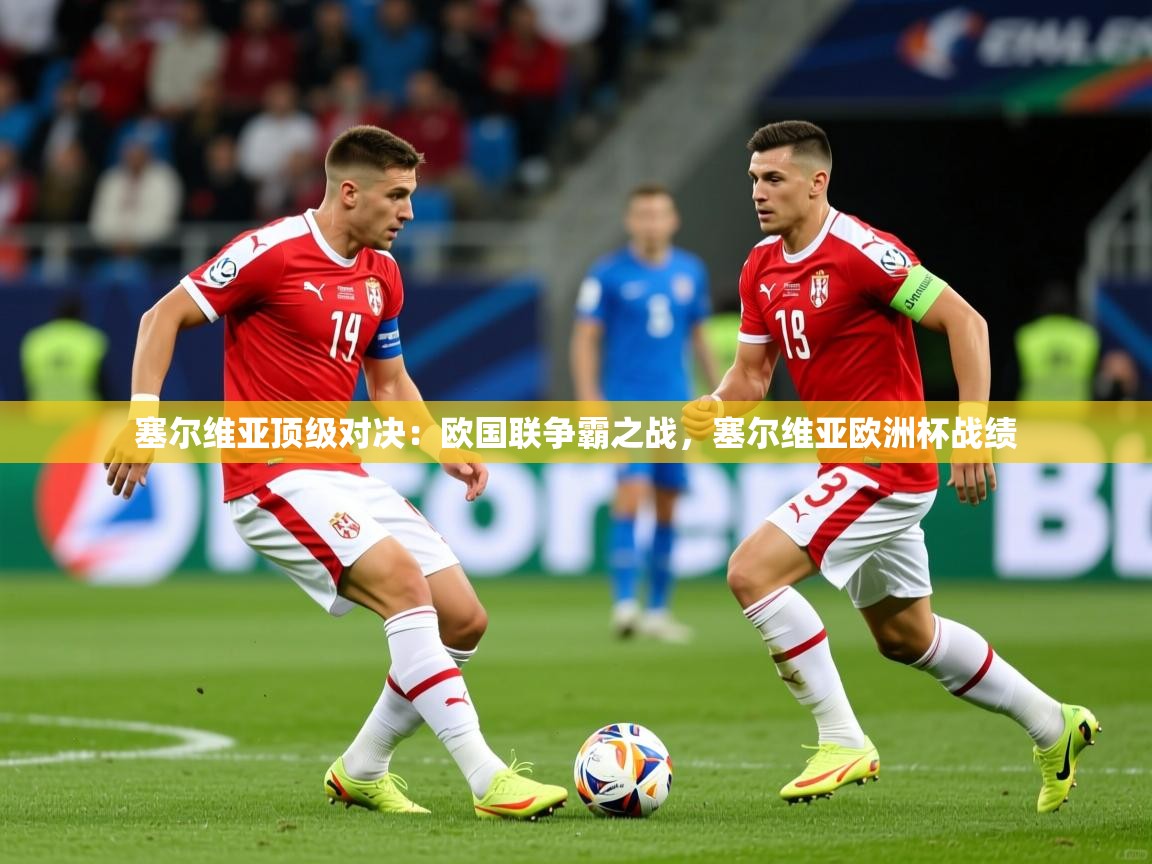 2025 完美体育app塞尔维亚顶级对决：欧国联争霸之战，塞尔维亚欧洲杯战绩  第3张