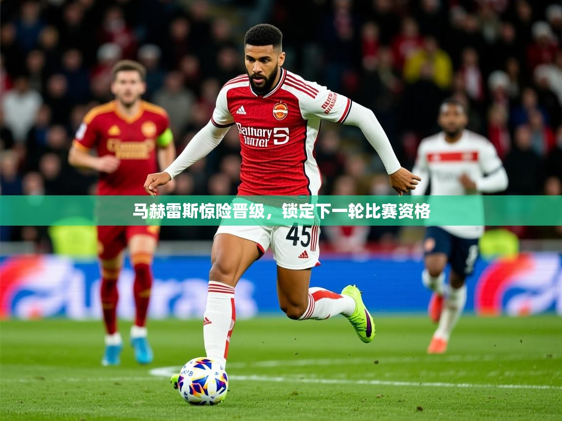 2026 完美体育马赫雷斯惊险晋级,锁定下一轮比赛资格 第4张